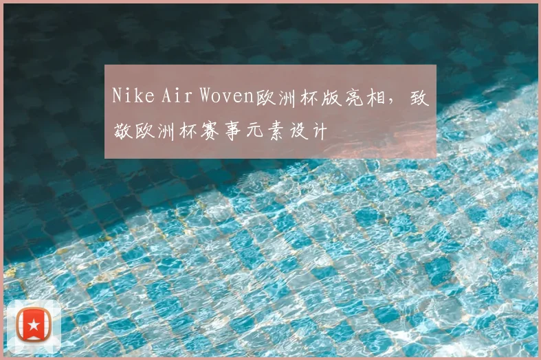 Nike Air Woven欧洲杯版亮相,致敬欧洲杯赛事元素设计