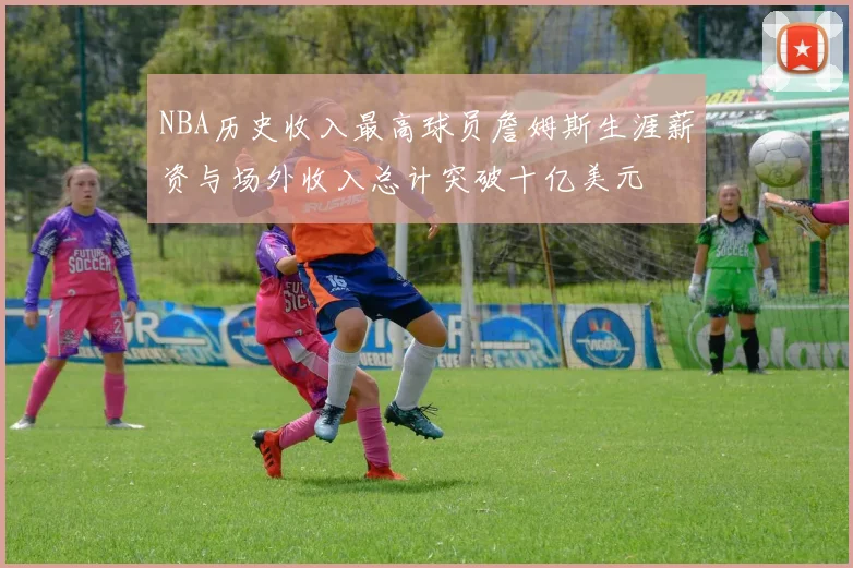 NBA历史收入最高球员詹姆斯生涯薪资与场外收入总计突破十亿美元