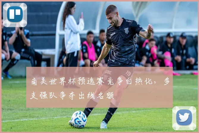 南美世界杯预选赛竞争白热化,多支强队争夺出线名额