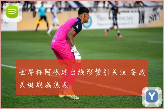 世界杯阿根廷出线形势引关注 备战关键战成焦点
