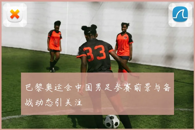 巴黎奥运会中国男足参赛前景与备战动态引关注