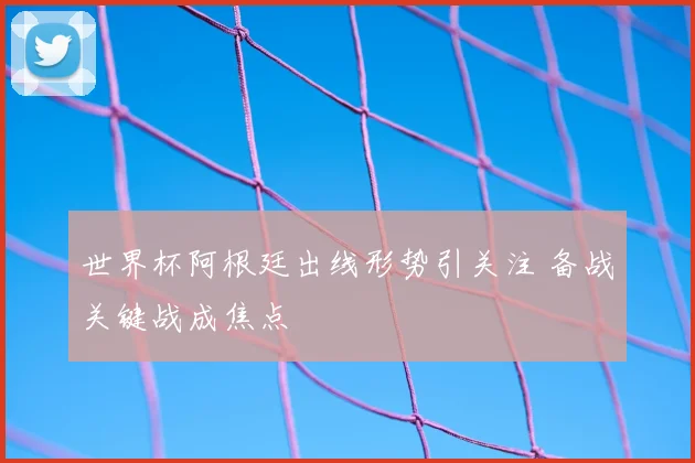 世界杯阿根廷出线形势引关注 备战关键战成焦点