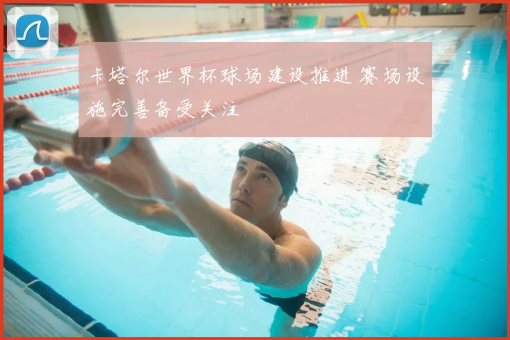 卡塔尔世界杯球场建设推进 赛场设施完善备受关注