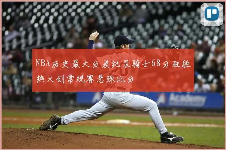 NBA历史最大分差纪录骑士68分狂胜热火创常规赛悬殊比分