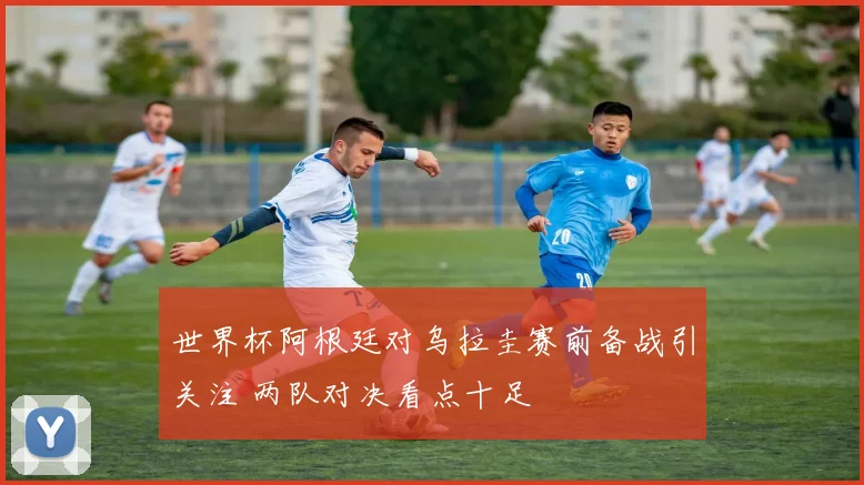 世界杯阿根廷对乌拉圭赛前备战引关注 两队对决看点十足