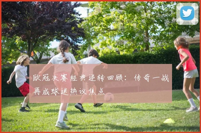 欧冠决赛经典逆转回顾：传奇一战再成球迷热议焦点
