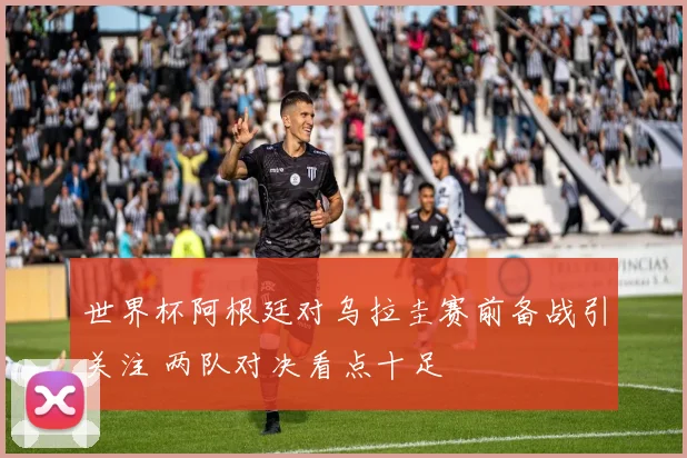 世界杯阿根廷对乌拉圭赛前备战引关注 两队对决看点十足