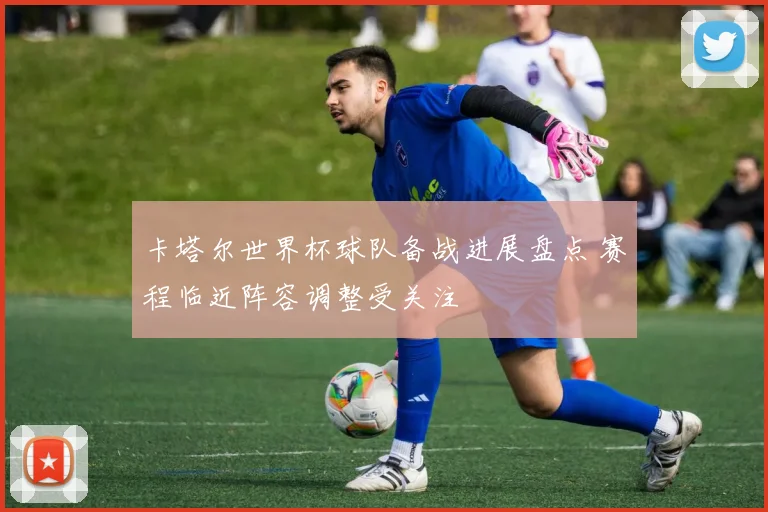 卡塔尔世界杯球队备战进展盘点 赛程临近阵容调整受关注