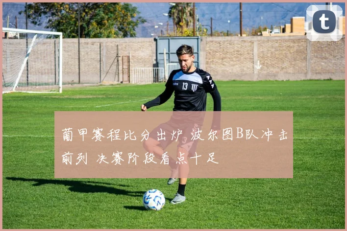 葡甲赛程比分出炉 波尔图B队冲击前列 决赛阶段看点十足