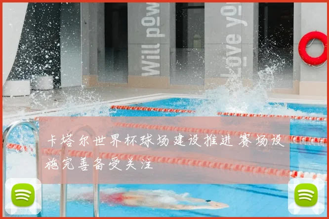 卡塔尔世界杯球场建设推进 赛场设施完善备受关注