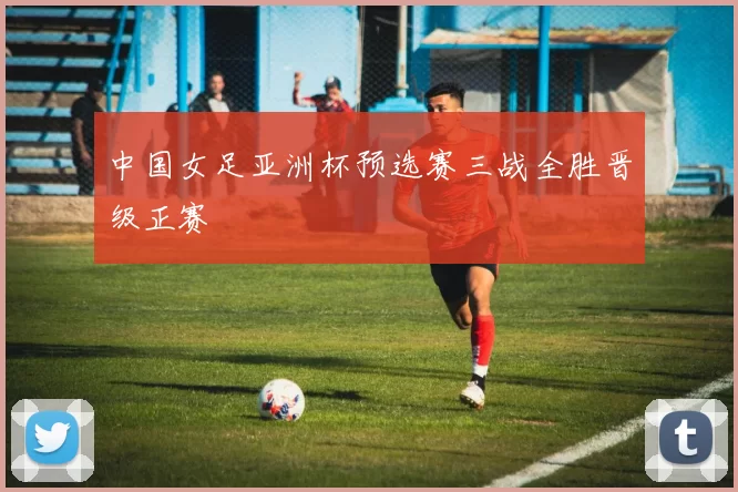 中国女足亚洲杯预选赛三战全胜晋级正赛