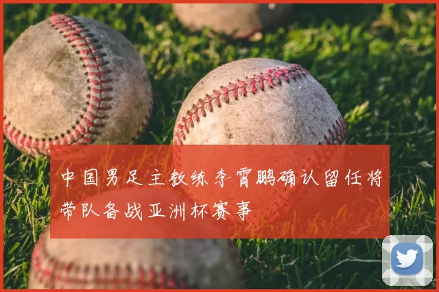 中国男足主教练李霄鹏确认留任将带队备战亚洲杯赛事