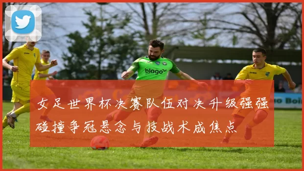 女足世界杯决赛队伍对决升级强强碰撞争冠悬念与技战术成焦点
