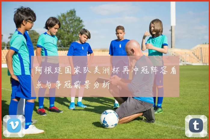 阿根廷国家队美洲杯再冲冠阵容看点与争冠前景分析