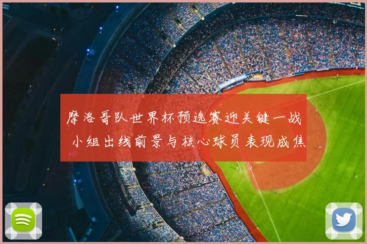 摩洛哥队世界杯预选赛迎关键一战 小组出线前景与核心球员表现成焦点