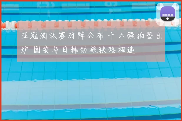 亚冠淘汰赛对阵公布 十六强抽签出炉 国安与日韩劲旅狭路相逢