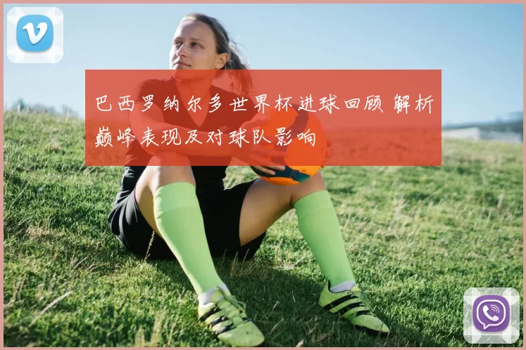 巴西罗纳尔多世界杯进球回顾 解析巅峰表现及对球队影响