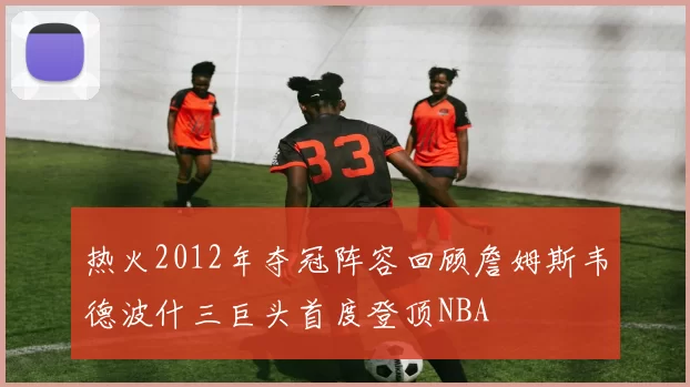 热火2012年夺冠阵容回顾詹姆斯韦德波什三巨头首度登顶NBA