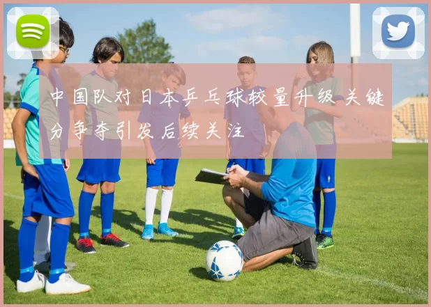中国队对日本乒乓球较量升级 关键分争夺引发后续关注