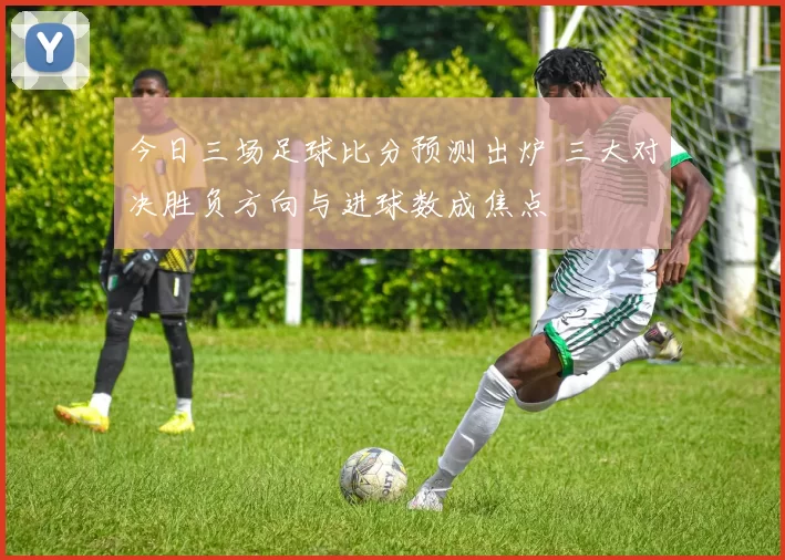 今日三场足球比分预测出炉 三大对决胜负方向与进球数成焦点