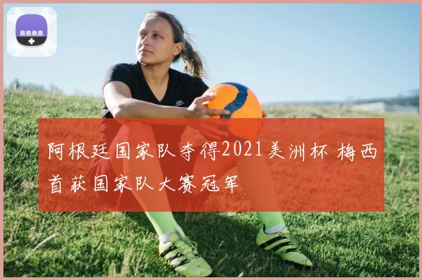 阿根廷国家队夺得2021美洲杯 梅西首获国家队大赛冠军