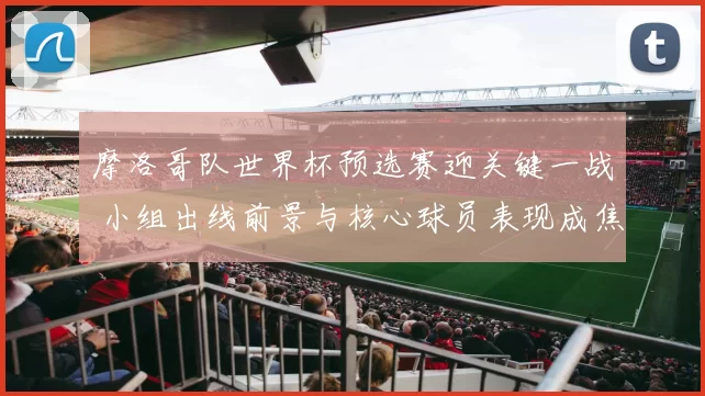 摩洛哥队世界杯预选赛迎关键一战 小组出线前景与核心球员表现成焦点