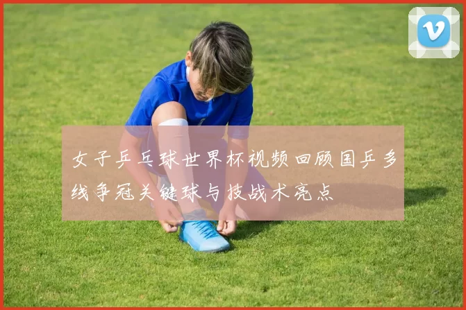 女子乒乓球世界杯视频回顾国乒多线争冠关键球与技战术亮点