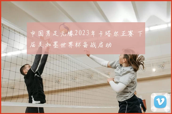 中国男足无缘2023年卡塔尔正赛 下届美加墨世界杯备战启动