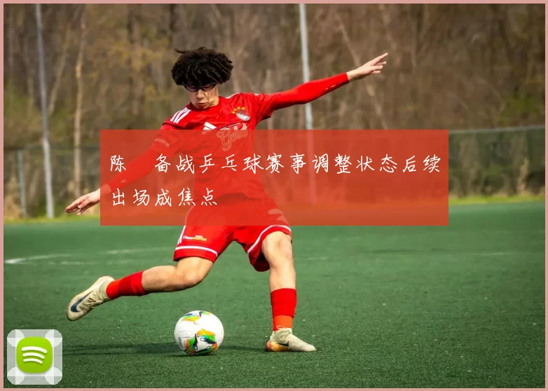 陈玘备战乒乓球赛事调整状态后续出场成焦点