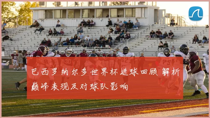 巴西罗纳尔多世界杯进球回顾 解析巅峰表现及对球队影响