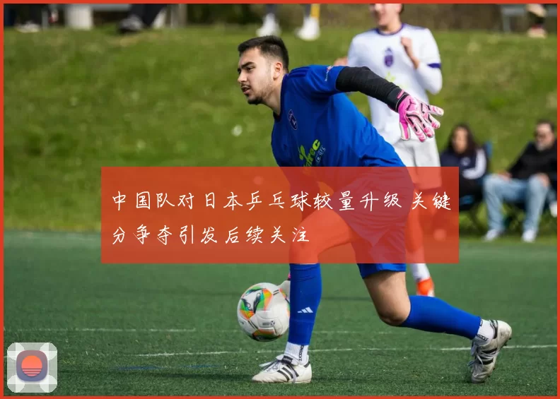 中国队对日本乒乓球较量升级 关键分争夺引发后续关注