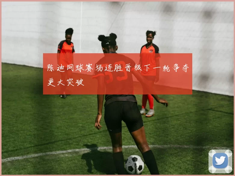 陈迪网球赛场连胜晋级下一轮争夺更大突破