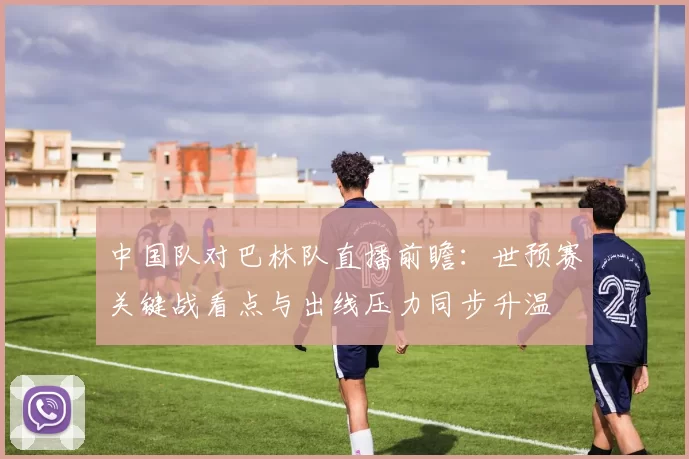 中国队对巴林队直播前瞻：世预赛关键战看点与出线压力同步升温