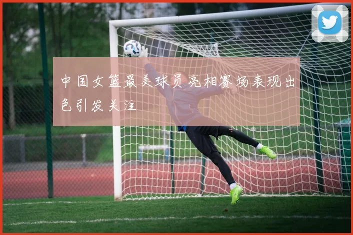 中国女篮最美球员亮相赛场表现出色引发关注