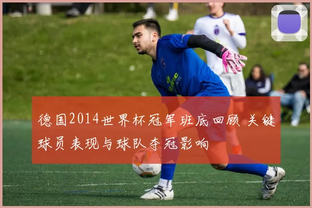 德国2014世界杯冠军班底回顾 关键球员表现与球队夺冠影响
