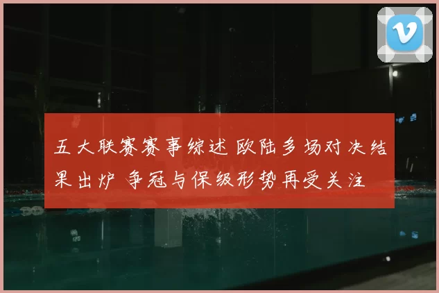 五大联赛赛事综述 欧陆多场对决结果出炉 争冠与保级形势再受关注