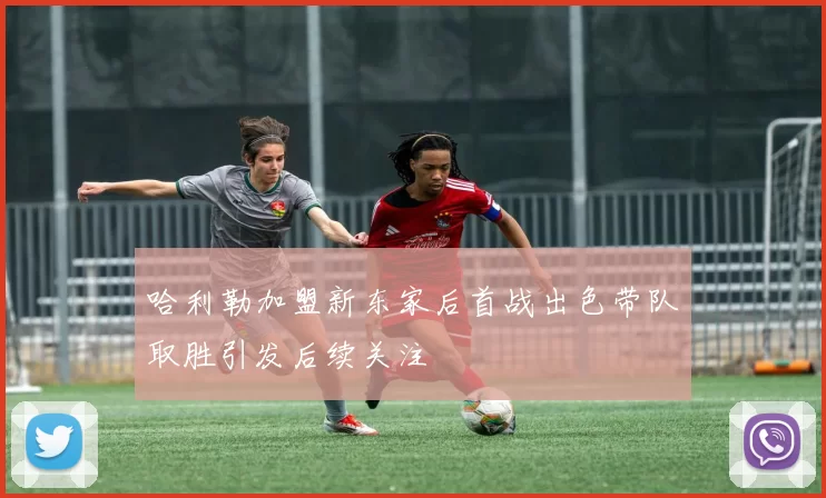 哈利勒加盟新东家后首战出色带队取胜引发后续关注