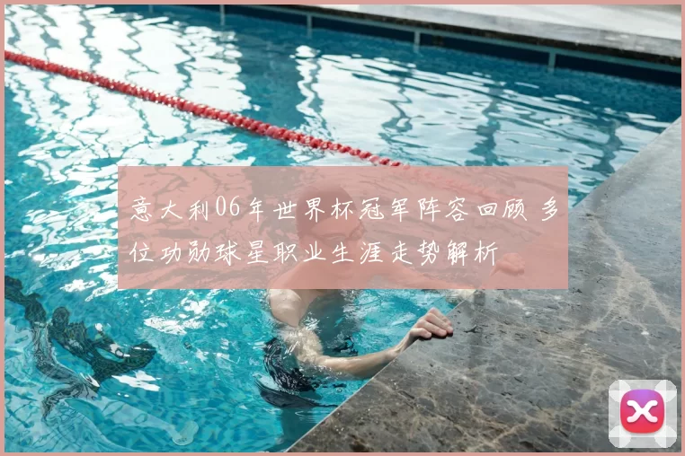 意大利06年世界杯冠军阵容回顾 多位功勋球星职业生涯走势解析