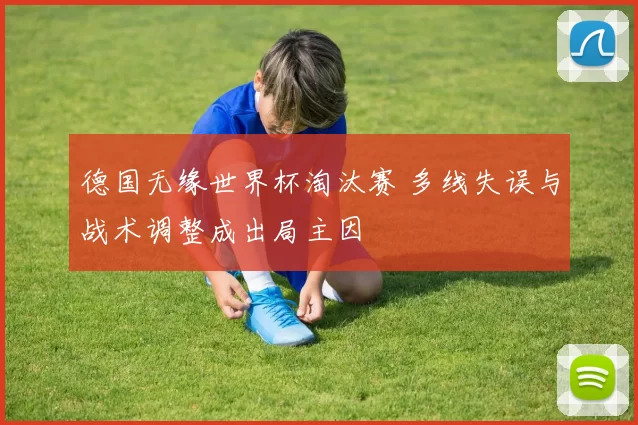 德国无缘世界杯淘汰赛 多线失误与战术调整成出局主因