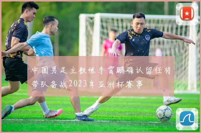 中国男足主教练李霄鹏确认留任将带队备战2023年亚洲杯赛事