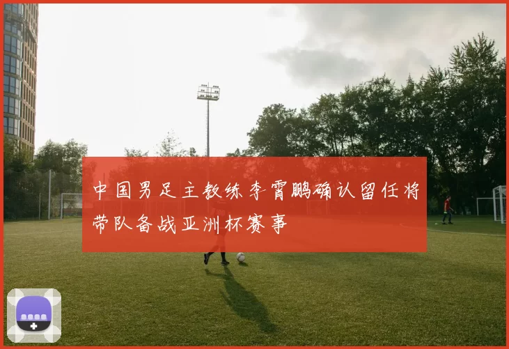 中国男足主教练李霄鹏确认留任将带队备战亚洲杯赛事