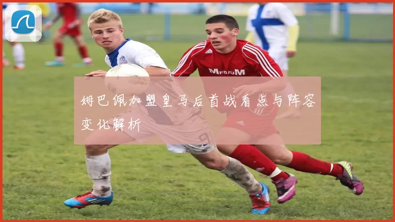 姆巴佩加盟皇马后首战看点与阵容变化解析