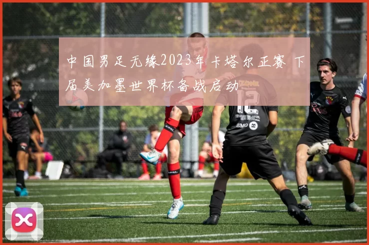 中国男足无缘2023年卡塔尔正赛 下届美加墨世界杯备战启动
