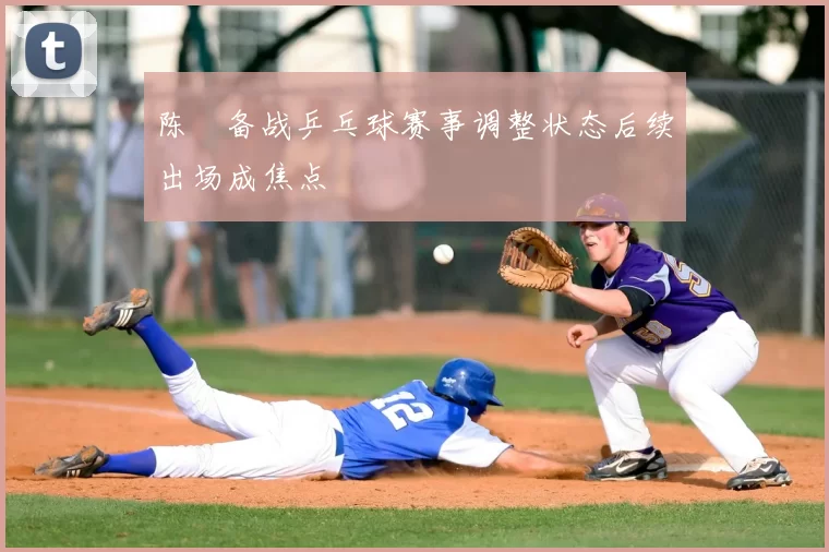 陈玘备战乒乓球赛事调整状态后续出场成焦点
