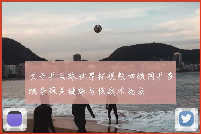 女子乒乓球世界杯视频回顾国乒多线争冠关键球与技战术亮点