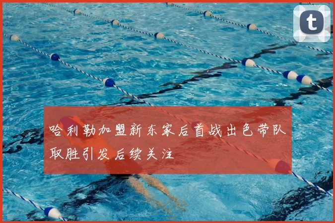哈利勒加盟新东家后首战出色带队取胜引发后续关注