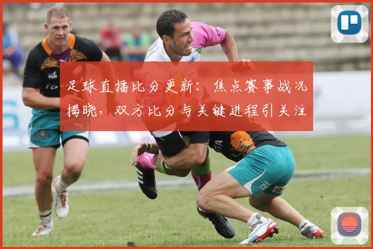 足球直播比分更新：焦点赛事战况揭晓，双方比分与关键进程引关注