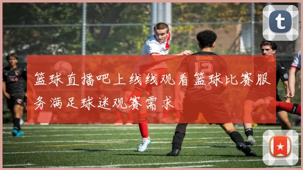 篮球直播吧上线线观看篮球比赛服务满足球迷观赛需求