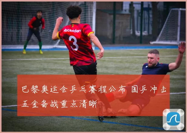 巴黎奥运会乒乓赛程公布 国乒冲击五金备战重点清晰