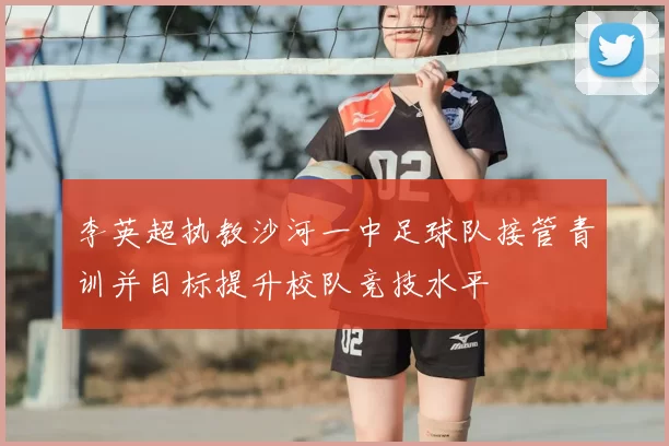 李英超执教沙河一中足球队接管青训并目标提升校队竞技水平